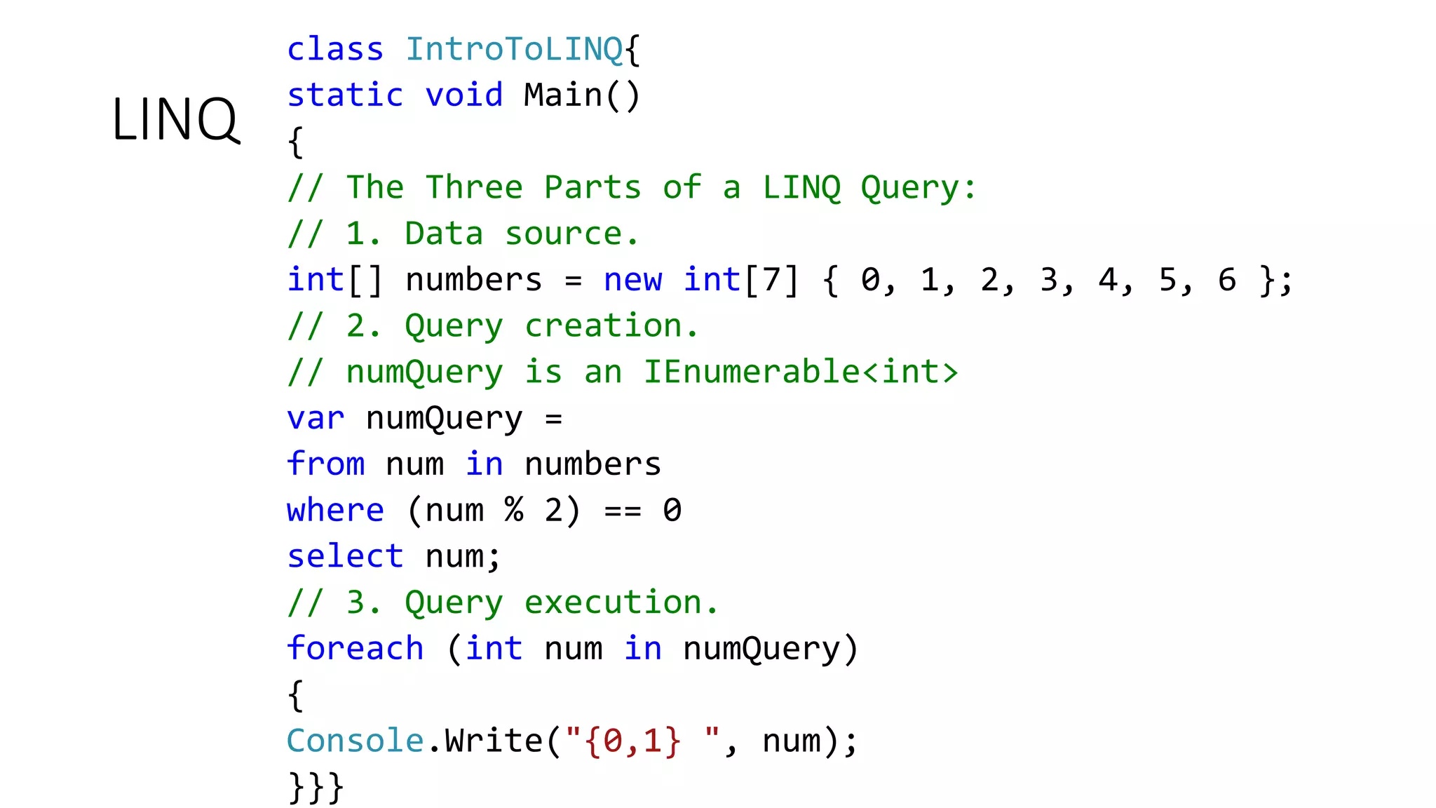LINQ
class IntroToLINQ{
static void Main()
{
// The Three Parts of a LINQ Query:
// 1. Data source.
int[] numbers = new int[7] { 0, 1, 2, 3, 4, 5, 6 };
// 2. Query creation.
// numQuery is an IEnumerable<int>
var numQuery =
from num in numbers
where (num % 2) == 0
select num;
// 3. Query execution.
foreach (int num in numQuery)
{
Console.Write("{0,1} ", num);
}}}
 