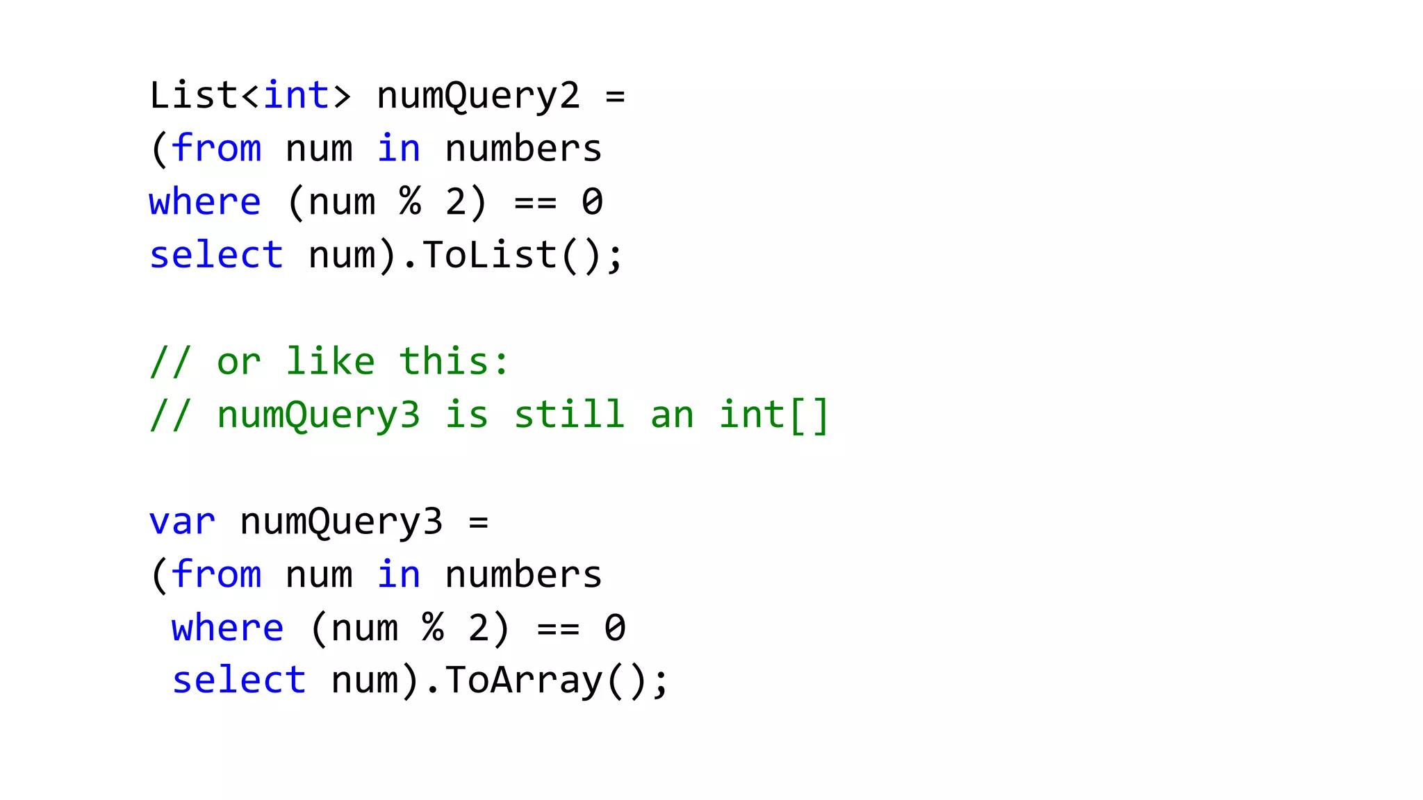 List<int> numQuery2 =
(from num in numbers
where (num % 2) == 0
select num).ToList();
// or like this:
// numQuery3 is still an int[]
var numQuery3 =
(from num in numbers
where (num % 2) == 0
select num).ToArray();
 
