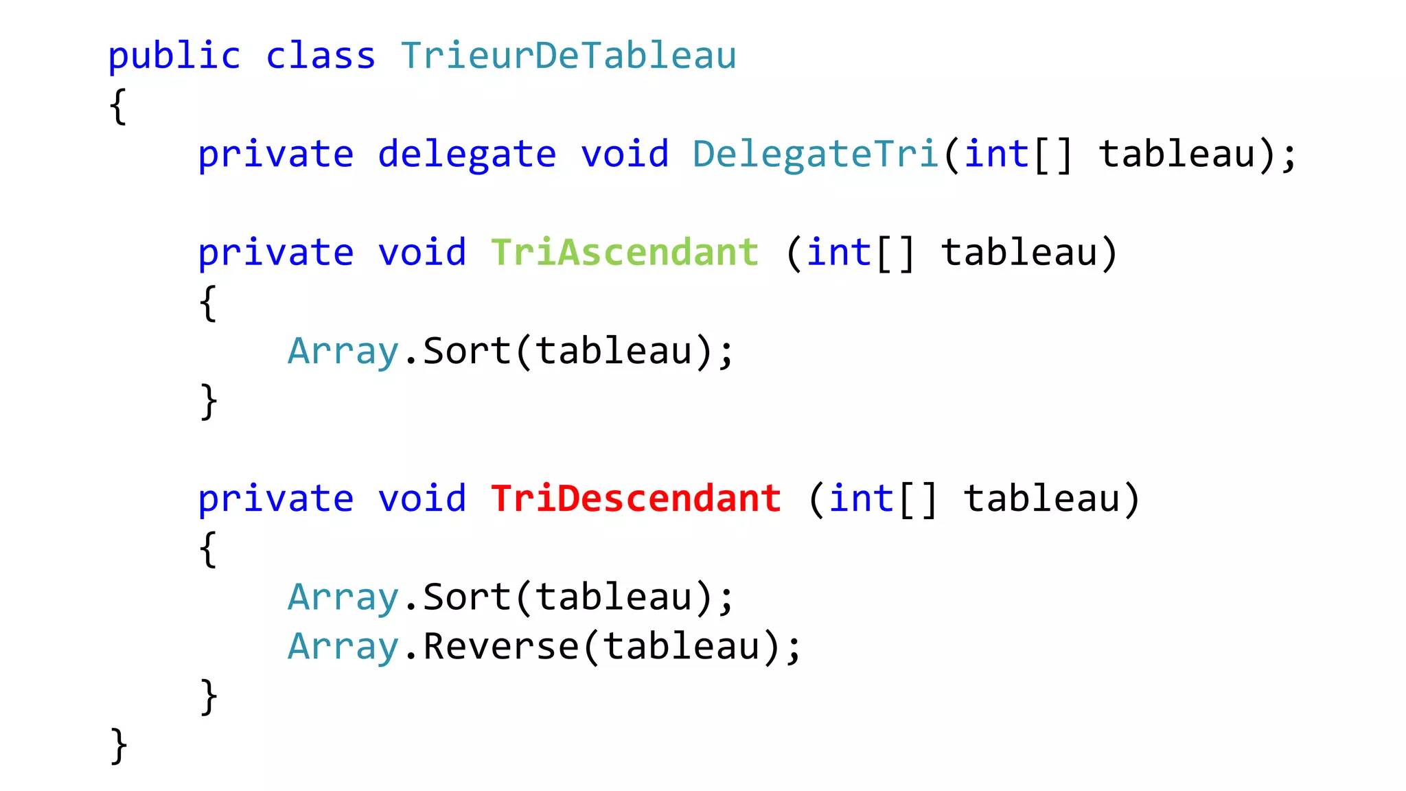 public class TrieurDeTableau
{
private delegate void DelegateTri(int[] tableau);
private void TriAscendant (int[] tableau)
{
Array.Sort(tableau);
}
private void TriDescendant (int[] tableau)
{
Array.Sort(tableau);
Array.Reverse(tableau);
}
}
 