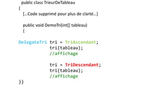public class TrieurDeTableau
{
[…Code supprimé pour plus de clarté…]
public void DemoTri(int[] tableau)
{
DelegateTri tri = TriAscendant;
tri(tableau);
//affichage
tri = TriDescendant;
tri(tableau);
//affichage
}}
 