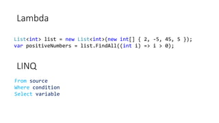 Lambda
List<int> list = new List<int>(new int[] { 2, -5, 45, 5 });
var positiveNumbers = list.FindAll((int i) => i > 0);
LINQ
From source
Where condition
Select variable
 