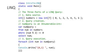 LINQ
class IntroToLINQ{
static void Main()
{
// The Three Parts of a LINQ Query:
// 1. Data source.
int[] numbers = new int[7] { 0, 1, 2, 3, 4, 5, 6 };
// 2. Query creation.
// numQuery is an IEnumerable<int>
var numQuery =
from num in numbers
where (num % 2) == 0
select num;
// 3. Query execution.
foreach (int num in numQuery)
{
Console.Write("{0,1} ", num);
}}}
 