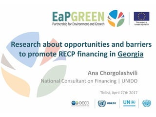 Research about opportunities and barriers
to promote RECP financing in Georgia
Ana Chorgolashvili
National Consultant on Financing | UNIDO
Tbilisi, April 27th 2017
 