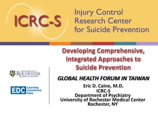 Developing Comprehensive,
Integrated Approaches to
Suicide Prevention
GLOBAL HEALTH FORUM IN TAIWAN
Eric D. Caine, M.D.
ICRC-S
Department of Psychiatry
University of Rochester Medical Center
Rochester, NY
 