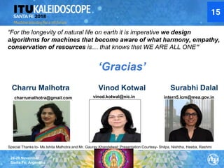 26-28 November
Santa Fe, Argentina
‘Gracias’
charrumalhotra@gmail.com vinod.kotwal@nic.in intern5.icm@mea.gov.in
Special Thanks to- Ms.Ishita Malhotra and Mr. Gaurav Khandelwal; Presentation Courtesy- Shilpa, Nishtha, Heeba, Rashmi
Charru Malhotra Vinod Kotwal Surabhi Dalal
“For the longevity of natural life on earth it is imperative we design
algorithms for machines that become aware of what harmony, empathy,
conservation of resources is… that knows that WE ARE ALL ONE”
15
 