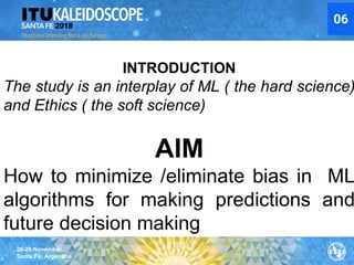26-28 November
Santa Fe, Argentina
06
INTRODUCTION
The study is an interplay of ML ( the hard science)
and Ethics ( the soft science)
AIM
How to minimize /eliminate bias in ML
algorithms for making predictions and
future decision making
 