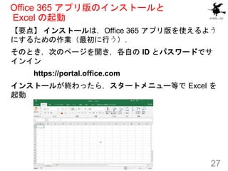 Office 365 アプリ版のインストールと
Excel の起動
【要点】 インストールは，Office 365 アプリ版を使えるよう
にするための作業（最初に行う）．
そのとき，次のページを開き，各自の ID とパスワードでサ
インイン
https://portal.office.com
インストールが終わったら，スタートメニュー等で Excel を
起動
27
 