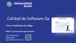 Calidad de Software Qa
Tema: 3 Validación de código
PhD(c). Luis Fernando Aguas Bucheli
+593 984015184
@Aguaszoft
Laguas@uisrael.edu.ec
 
