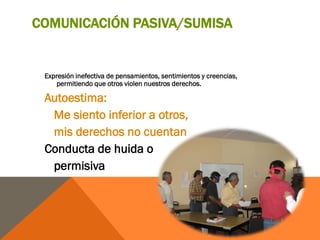 COMUNICACIÓN PASIVA/SUMISA


 Expresión inefectiva de pensamientos, sentimientos y creencias,
     permitiendo que otros violen nuestros derechos.

 Autoestima:
  Me siento inferior a otros,
  mis derechos no cuentan
 Conducta de huida o
  permisiva
 
