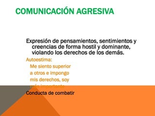 COMUNICACIÓN AGRESIVA


  Expresión de pensamientos, sentimientos y
    creencias de forma hostil y dominante,
    violando los derechos de los demás.
  Autoestima:
   Me siento superior
   a otros e impongo
   mis derechos, soy
   más importante
  Conducta de combatir
 