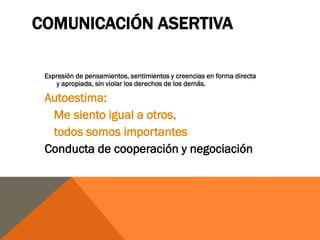 COMUNICACIÓN ASERTIVA

 Expresión de pensamientos, sentimientos y creencias en forma directa
     y apropiada, sin violar los derechos de los demás.

 Autoestima:
  Me siento igual a otros,
  todos somos importantes
 Conducta de cooperación y negociación
 