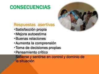 CONSECUENCIAS


 Respuestas asertivas
 Satisfacción propia
 Mejora autoestima
 Buenas relaciones
 Aumenta la comprensión
 Toma de decisiones propias
 Pensamiento crítico
 Saberse y sentirse en control y dominio de
  la situación
 