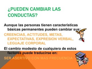 ¿PUEDEN CAMBIAR LAS
  CONDUCTAS?
Aunque las personas tienen características
  básicas permanentes pueden cambiar sus:
CREENCIAS, ACTITUDES, METAS,
  EXPECTATIVAS, EXPRESION VERBAL,
  LEGUAJE CORPORAL
El cambio modesto de cualquiera de estos
  factores puede traducirse en:
SER ASERTIVO CON MAS FRECUENCIA
 