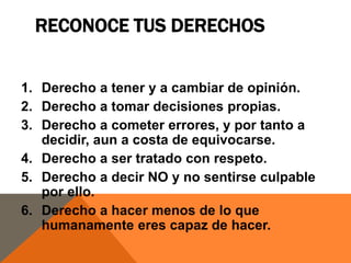 RECONOCE TUS DERECHOS


1. Derecho a tener y a cambiar de opinión.
2. Derecho a tomar decisiones propias.
3. Derecho a cometer errores, y por tanto a
   decidir, aun a costa de equivocarse.
4. Derecho a ser tratado con respeto.
5. Derecho a decir NO y no sentirse culpable
   por ello.
6. Derecho a hacer menos de lo que
   humanamente eres capaz de hacer.
 