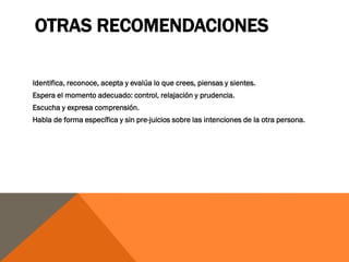 OTRAS RECOMENDACIONES

Identifica, reconoce, acepta y evalúa lo que crees, piensas y sientes.
Espera el momento adecuado: control, relajación y prudencia.
Escucha y expresa comprensión.
Habla de forma específica y sin pre-juicios sobre las intenciones de la otra persona.
 