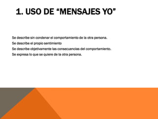 1. USO DE “MENSAJES YO”

Se describe sin condenar el comportamiento de la otra persona.
Se describe el propio sentimiento
Se describe objetivamente las consecuencias del comportamiento.
Se expresa lo que se quiere de la otra persona.
 