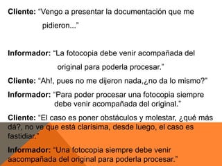 Cliente: “Vengo a presentar la documentación que me
         pidieron...”


Informador: “La fotocopia debe venir acompañada del
              original para poderla procesar.”
Cliente: “Ah!, pues no me dijeron nada,¿no da lo mismo?”
Informador: “Para poder procesar una fotocopia siempre
            debe venir acompañada del original.”
Cliente: “El caso es poner obstáculos y molestar, ¿qué más
dá?, no ve que está clarísima, desde luego, el caso es
fastidiar.”
Informador: “Una fotocopia siempre debe venir
aacompañada del original para poderla procesar.”
 
