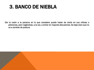 3. BANCO DE NIEBLA

Dar la razón a la persona en lo que considere puede haber de cierto en sus críticas o
   peticiones, pero negándose, a la vez, a entrar en mayores discusiones. Se deja claro que no
   va a cambiar de postura.
 