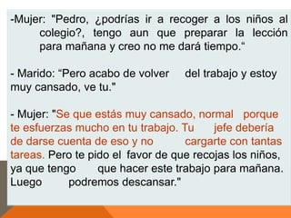 -Mujer: "Pedro, ¿podrías ir a recoger a los niños al
     colegio?, tengo aun que preparar la lección
     para mañana y creo no me dará tiempo.“

- Marido: “Pero acabo de volver    del trabajo y estoy
muy cansado, ve tu."

- Mujer: "Se que estás muy cansado, normal porque
te esfuerzas mucho en tu trabajo. Tu     jefe debería
de darse cuenta de eso y no        cargarte con tantas
tareas. Pero te pido el favor de que recojas los niños,
ya que tengo      que hacer este trabajo para mañana.
Luego       podremos descansar."
 