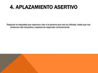 4. APLAZAMIENTO ASERTIVO


Posponer la respuesta que vayamos a dar a la persona que nos ha criticado, hasta que nos
   sintamos más tranquilos y capaces de responder correctamente.
 