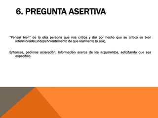 6. PREGUNTA ASERTIVA

“Pensar bien” de la otra persona que nos critica y dar por hecho que su critica es bien
   intencionada (independientemente de que realmente lo sea).


Entonces, pedimos aclaración: información acerca de los argumentos, solicitando que sea
    específico.
 