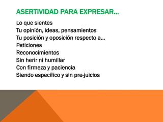 ASERTIVIDAD PARA EXPRESAR...
Lo que sientes
Tu opinión, ideas, pensamientos
Tu posición y oposición respecto a...
Peticiones
Reconocimientos
Sin herir ni humillar
Con firmeza y paciencia
Siendo específico y sin pre-juicios
 
