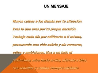 UN MENSAJE


Nunca culpes a los demás por tu situación.

Eres lo que eres por tu propia decisión.

Trabaja cada día por edificarte a ti mismo,

procurando una vida sobria y sin rencores,

odios y ambiciones. Haz a un lado el

pesimismo, mira hacia arriba, aférrate a Dios

con sencillez y camina siempre adelante
 