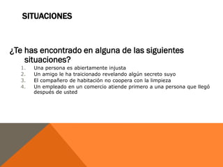 SITUACIONES


¿Te has encontrado en alguna de las siguientes
    situaciones?
  1.   Una persona es abiertamente injusta
  2.   Un amigo le ha traicionado revelando algún secreto suyo
  3.   El compañero de habitación no coopera con la limpieza
  4.   Un empleado en un comercio atiende primero a una persona que llegó
       después de usted
 