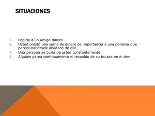 SITUACIONES



5.   Pedirle a un amigo dinero
6.   Usted prestó una suma de dinero de importancia a una persona que
     parece habérsele olvidado de ello.
7.   Una persona se burla de usted constantemente
8.   Alguien patea continuamente el respaldo de su butaca en el cine
 