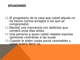 SITUACIONES


12.El propietario de la casa que usted alquila no
   ha hecho ciertos arreglos a los que se
   comprometió
13.Recibió una mercancía con defectos que
   compró unos dias antes
14.Una persona a quien usted respeta expresa
   opiniones contrarias a las suyas
15.Cuando le piden cosas pocos razonables y
   usted quiere decir no
 