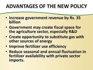 ADVANTAGES OF THE NEW POLICY
• Increase government revenue by Rs. 35
billion
• Government may create fiscal space for
the agriculture sector, especially R&D
• Create opportunity to substitute gas with
other sources of energy
• Improve fertilizer use efficiency
• Reduce seasonal and annual fluctuation in
fertilizer availability with private sector
imports.
 