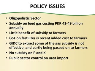 POLICY ISSUES
• Oligopolistic Sector
• Subsidy on feed gas costing PKR 41-49 billion
annually
• Little benefit of subsidy to farmers
• GST on fertilizer is recent added cost to farmers
• GIDC to extract some of the gas subsidy is not
effective, and partly being passed on to farmers
• No subsidy on P and K
• Public sector control on urea import
 