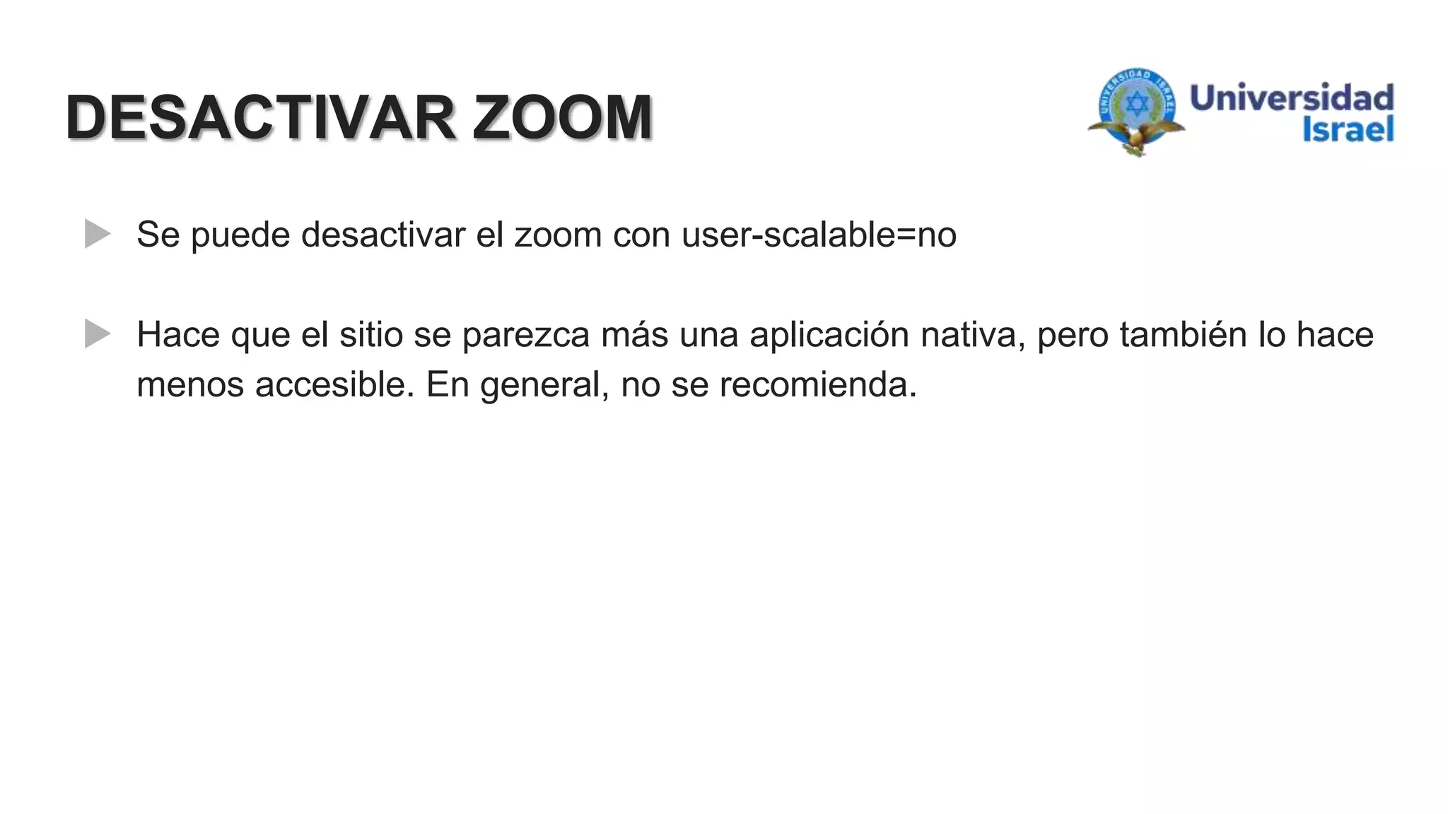 DESACTIVAR ZOOM
 Se puede desactivar el zoom con user-scalable=no
 Hace que el sitio se parezca más una aplicación nativa, pero también lo hace
menos accesible. En general, no se recomienda.
 