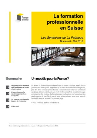 La formation
professionnelle
en Suisse
Les Synthèses de La Fabrique
Numéro 6 - Mai 2016
Un modèle pour la France ?
En Suisse, la formation professionnelle est fortement valorisée, appréciée des
jeunes et des employeurs. Rappelons qu’à l’issue de leur scolarité obligatoire,
près des deux tiers des jeunes Suisses s’orientent vers cette voie combinant
des études à temps partiel dans une école professionnelle et des apprentissages
en entreprise. Ce système dual serait une des explications à la bonne insertion
des jeunes sur le marché du travail ainsi qu’un puissant atout pour soutenir
la qualification de la main d’oeuvre du pays.
Louisa Toubal et Thibaut Bidet-Mayer
Sommaire
2
4
6
Le système dual : facteur clé
de la qualification de la main
d’œuvre suisse
L’apprentissage offre
de réelles perspectives
d’évolution
Un système tourné vers les
besoins de l’entreprise
Conclusion
Texte initialement publié dans la revue La Jaune et la Rouge (numéro 709, novembre 2015).
8
 