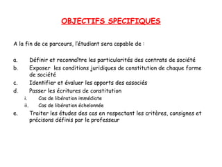 OBJECTIFS SPECIFIQUES
A la fin de ce parcours, l’étudiant sera capable de :
a. Définir et reconnaître les particularités des contrats de société
b. Exposer les conditions juridiques de constitution de chaque forme
de société
c. Identifier et évaluer les apports des associés
d. Passer les écritures de constitution
i. Cas de libération immédiate
ii. Cas de libération échelonnée
e. Traiter les études des cas en respectant les critères, consignes et
précisons définis par le professeur
 