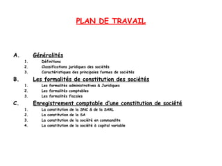 PLAN DE TRAVAIL
A. Généralités
1. Définitions
2. Classifications juridiques des sociétés
3. Caractéristiques des principales formes de sociétés
B. Les formalités de constitution des sociétés
1. Les formalités administratives & Juridiques
2. Les formalités comptables
3. Les formalités fiscales
C. Enregistrement comptable d’une constitution de société
1. La constitution de la SNC & de la SARL
2. La constitution de la SA
3. La constitution de la société en commandite
4. La constitution de la société à capital variable
 