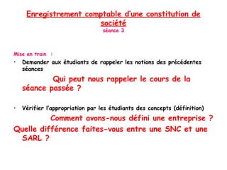 Enregistrement comptable d’une constitution de
société
séance 3
Mise en train :
• Demander aux étudiants de rappeler les notions des précédentes
séances
Qui peut nous rappeler le cours de la
séance passée ?
• Vérifier l’appropriation par les étudiants des concepts (définition)
Comment avons-nous défini une entreprise ?
Quelle différence faites-vous entre une SNC et une
SARL ?
 