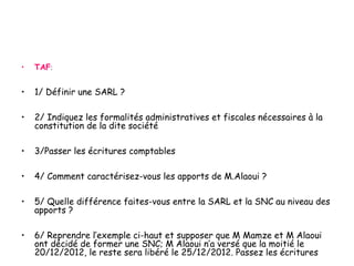 • TAF:
• 1/ Définir une SARL ?
• 2/ Indiquez les formalités administratives et fiscales nécessaires à la
constitution de la dite société
• 3/Passer les écritures comptables
• 4/ Comment caractérisez-vous les apports de M.Alaoui ?
• 5/ Quelle différence faites-vous entre la SARL et la SNC au niveau des
apports ?
• 6/ Reprendre l’exemple ci-haut et supposer que M Mamze et M Alaoui
ont décidé de former une SNC; M Alaoui n’a versé que la moitié le
20/12/2012, le reste sera libéré le 25/12/2012. Passez les écritures
 