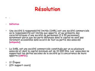 Résolution
• :
• Définition
• Une société à responsabilité limitée (SARL) est une société commerciale
où la responsabilité est limitée aux apports, et qui présente des
caractéristiques d'une société de personnes (2 à 50 personnes),
notamment parce que les parts détenues dans le capital ne sont pas
librement accessibles sans accord de tout ou partie des associés
(wikipedia).
• La SARL est une société commerciale constituée par un ou plusieurs
associés et dont le capital minimum est de 10 000 Dhs. Les associées ne
supportent les dettes sociales de la société qu'à concurrence de leurs
apports (OMPIC).
• 2/ Étapes
• (Cfr support cours)
 