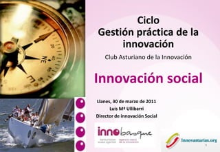 Ciclo
Gestión práctica de la
     innovación
    Club Asturiano de la Innovación


Innovación social
Llanes, 30 de marzo de 2011
      Luis Mª Ullibarri
Director de innovación Social




                                      1
 