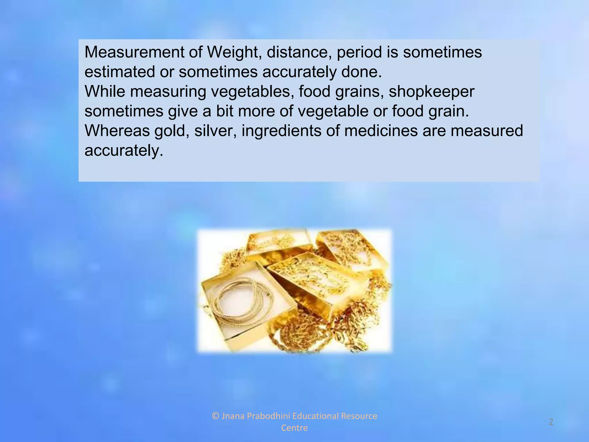 Measurement of Weight, distance, period is sometimes
estimated or sometimes accurately done.
While measuring vegetables, food grains, shopkeeper
sometimes give a bit more of vegetable or food grain.
Whereas gold, silver, ingredients of medicines are measured
accurately.
2
© Jnana Prabodhini Educational Resource
Centre
 