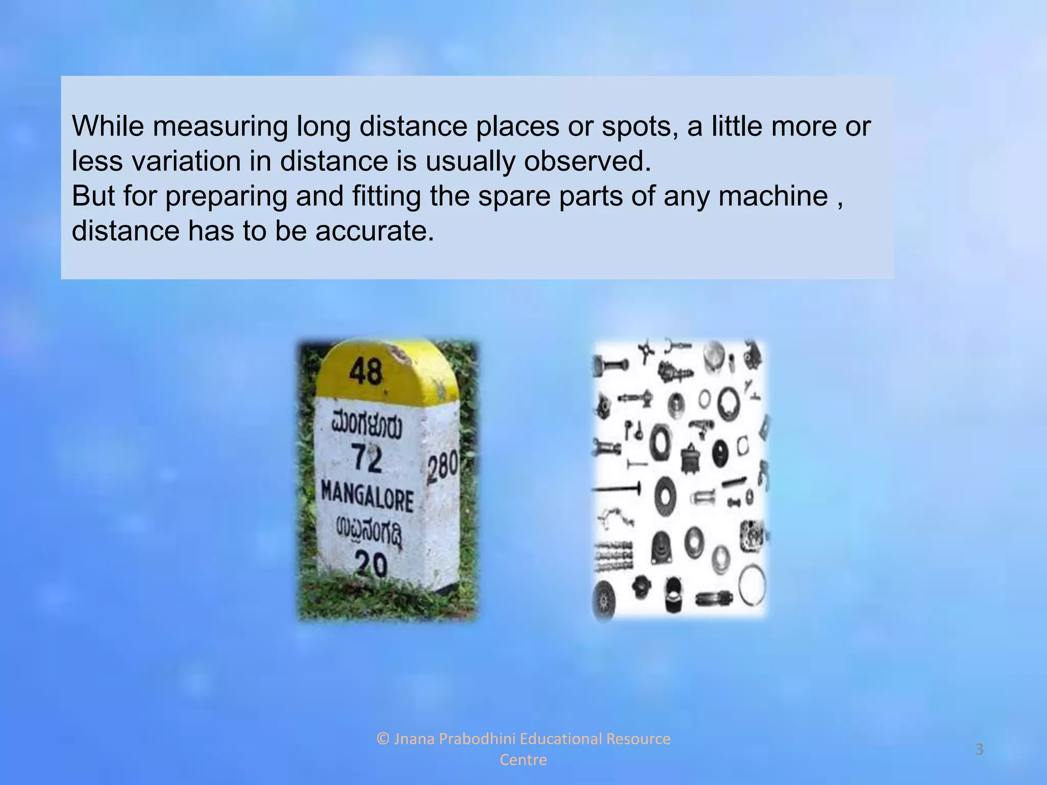 While measuring long distance places or spots, a little more or
less variation in distance is usually observed.
But for preparing and fitting the spare parts of any machine ,
distance has to be accurate.
3
© Jnana Prabodhini Educational Resource
Centre
 