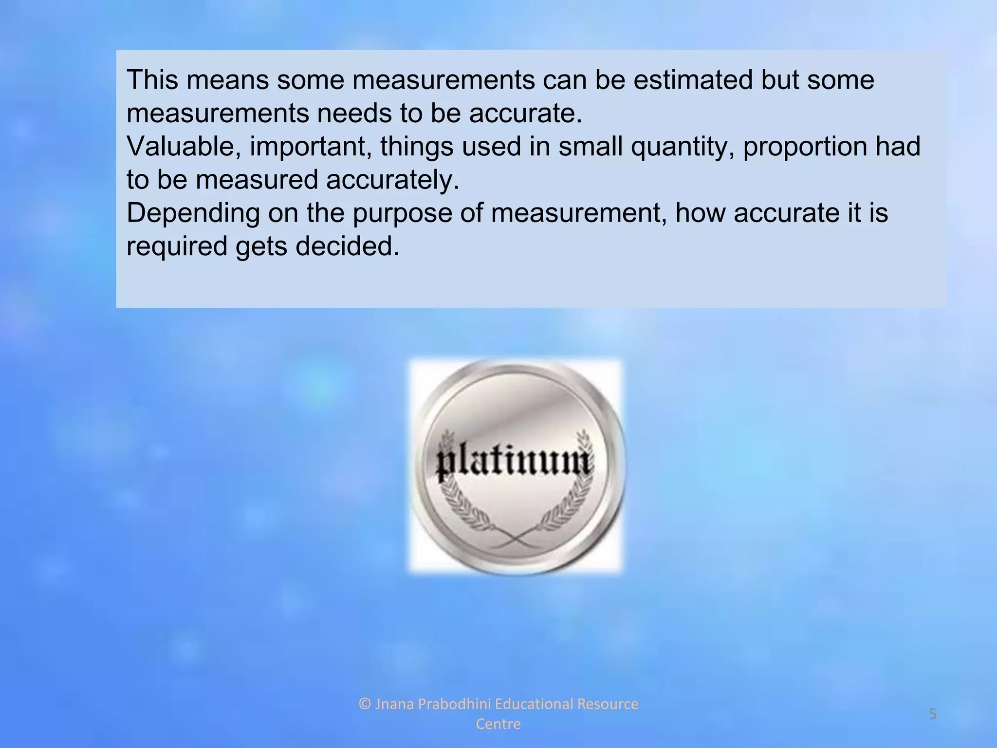 This means some measurements can be estimated but some
measurements needs to be accurate.
Valuable, important, things used in small quantity, proportion had
to be measured accurately.
Depending on the purpose of measurement, how accurate it is
required gets decided.
5
© Jnana Prabodhini Educational Resource
Centre
 