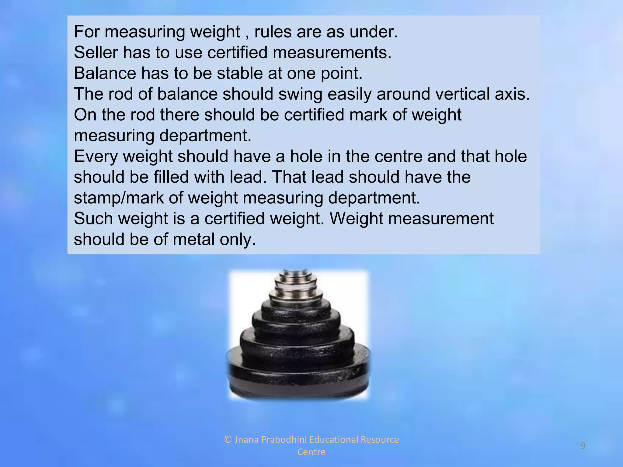 For measuring weight , rules are as under.
Seller has to use certified measurements.
Balance has to be stable at one point.
The rod of balance should swing easily around vertical axis.
On the rod there should be certified mark of weight
measuring department.
Every weight should have a hole in the centre and that hole
should be filled with lead. That lead should have the
stamp/mark of weight measuring department.
Such weight is a certified weight. Weight measurement
should be of metal only.
9
© Jnana Prabodhini Educational Resource
Centre
 