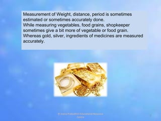 Measurement of Weight, distance, period is sometimes
estimated or sometimes accurately done.
While measuring vegetables, food grains, shopkeeper
sometimes give a bit more of vegetable or food grain.
Whereas gold, silver, ingredients of medicines are measured
accurately.
2
© Jnana Prabodhini Educational Resource
Centre
 