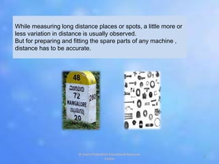 While measuring long distance places or spots, a little more or
less variation in distance is usually observed.
But for preparing and fitting the spare parts of any machine ,
distance has to be accurate.
3
© Jnana Prabodhini Educational Resource
Centre
 
