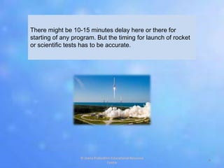 There might be 10-15 minutes delay here or there for
starting of any program. But the timing for launch of rocket
or scientific tests has to be accurate.
4
© Jnana Prabodhini Educational Resource
Centre
 