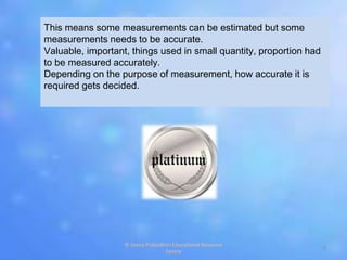 This means some measurements can be estimated but some
measurements needs to be accurate.
Valuable, important, things used in small quantity, proportion had
to be measured accurately.
Depending on the purpose of measurement, how accurate it is
required gets decided.
5
© Jnana Prabodhini Educational Resource
Centre
 