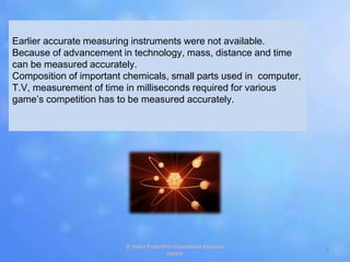 Earlier accurate measuring instruments were not available.
Because of advancement in technology, mass, distance and time
can be measured accurately.
Composition of important chemicals, small parts used in computer,
T.V, measurement of time in milliseconds required for various
game’s competition has to be measured accurately.
6
© Jnana Prabodhini Educational Resource
Centre
 