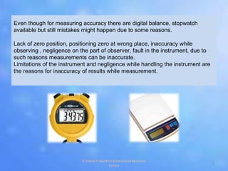 Even though for measuring accuracy there are digital balance, stopwatch
available but still mistakes might happen due to some reasons.
Lack of zero position, positioning zero at wrong place, inaccuracy while
observing , negligence on the part of observer, fault in the instrument, due to
such reasons measurements can be inaccurate.
Limitations of the instrument and negligence while handling the instrument are
the reasons for inaccuracy of results while measurement.
7
© Jnana Prabodhini Educational Resource
Centre
 